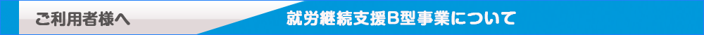 ご利用者様へ　就労継続支援B型事業について